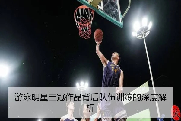 游泳明星三冠作品背后队伍训练的深度解析