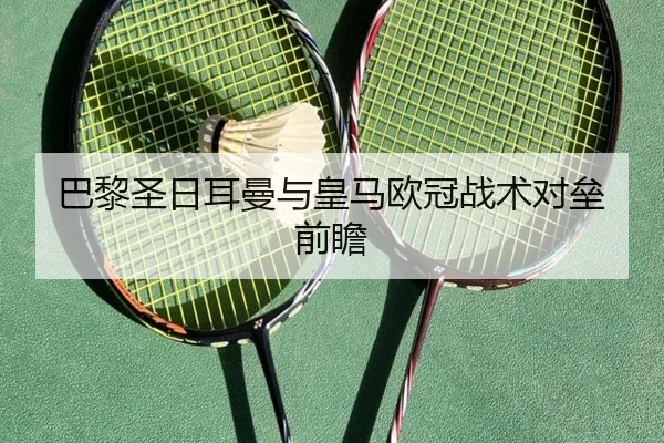 巴黎圣日耳曼与皇马欧冠战术对垒前瞻